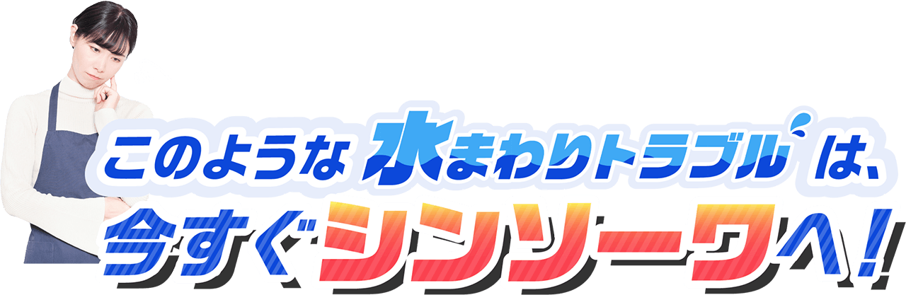 このような水まわりのトラブルは、今すぐシンソーワへ！